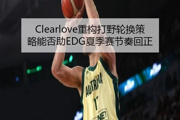 Clearlove重构打野轮换策略能否助EDG夏季赛节奏回正