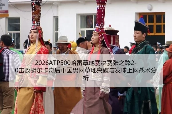 2026ATP500哈雷草地赛决赛张之臻2-0击败胡尔卡奇后中国男网草地突破与发球上网战术分析